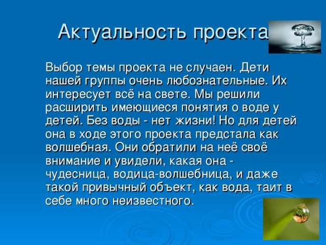 Актуальность проекта     Выбор темы проекта не случаен. Дети нашей группы очень любознательные. Их интересует всё на свете. Мы решили расширить имеющиеся понятия о воде у детей. Без воды - нет жизни! Но для детей она в ходе этого проекта предстала как волшебная. Они обратили на неё своё внимание и увидели, какая она - чудесница, водица-волшебница, и даже такой привычный объект, как вода, таит в себе много неизвестного.