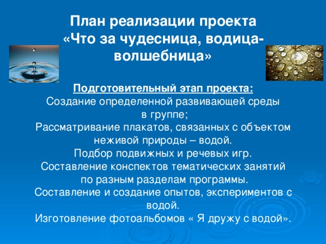 План реализации проекта «Что за чудесница, водица-волшебница» Подготовительный этап проекта: Создание определенной развивающей среды  в группе; Рассматривание плакатов, связанных с объектом неживой природы – водой. Подбор подвижных и речевых игр. Составление конспектов тематических занятий  по разным разделам программы. Составление и создание опытов, экспериментов с водой. Изготовление фотоальбомов « Я дружу с водой».