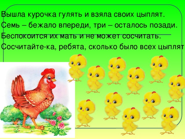 Вышла курочка гулять и взяла своих цыплят. Семь – бежало впереди, три – осталось позади. Беспокоится их мать и не может сосчитать. Сосчитайте-ка, ребята, сколько было всех цыплят?
