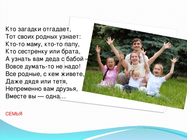 Кто загадки отгадает,  Тот своих родных узнает:  Кто-то маму, кто-то папу,  Кто сестренку или брата,  А узнать вам деда с бабой —  Вовсе думать-то не надо!  Все родные, с кем живете,  Даже дядя или тетя,  Непременно вам друзья,  Вместе вы — одна… СЕМЬЯ