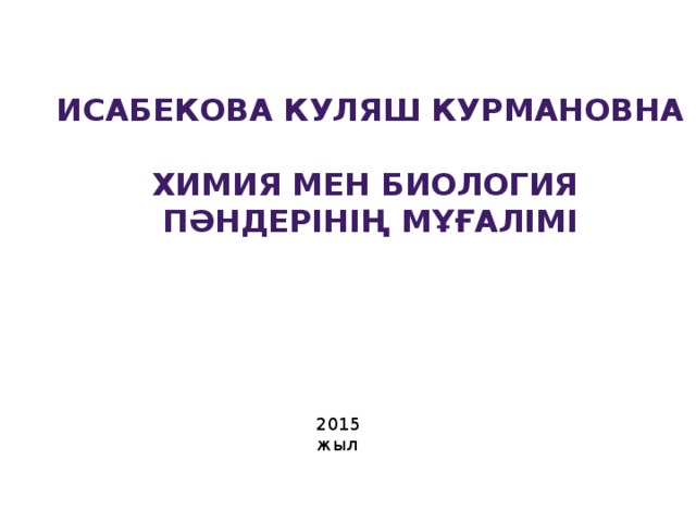 Исабекова Куляш Курмановна  Химия мен биология пәндерінің мұғалімі 2015 жыл