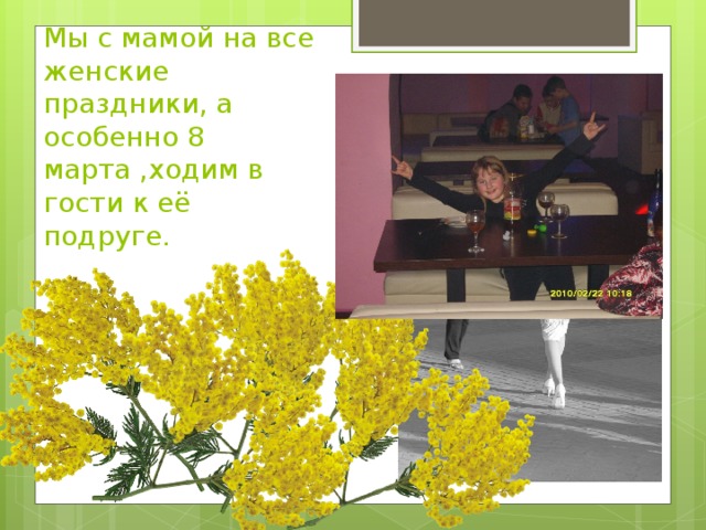 Мы с мамой на все женские праздники, а особенно 8 марта ,ходим в гости к её  подруге.