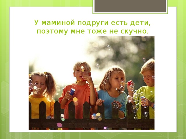 У маминой подруги есть дети, поэтому мне тоже не скучно.
