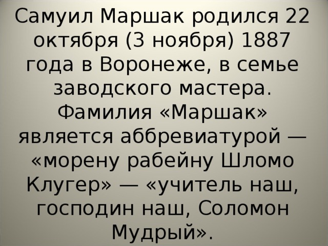 Самуил Маршак родился 22 октября (3 ноября) 1887 года в Воронеже, в семье заводского мастера. Фамилия «Маршак» является аббревиатурой — «морену рабейну Шломо Клугер» — «учитель наш, господин наш, Соломон Мудрый».