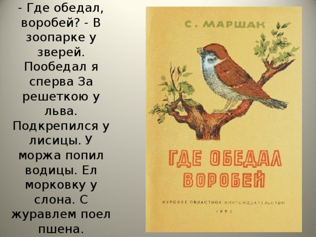 - Где обедал, воробей? - В зоопарке у зверей. Пообедал я сперва За решеткою у льва. Подкрепился у лисицы. У моржа попил водицы. Ел морковку у слона. С журавлем поел пшена.