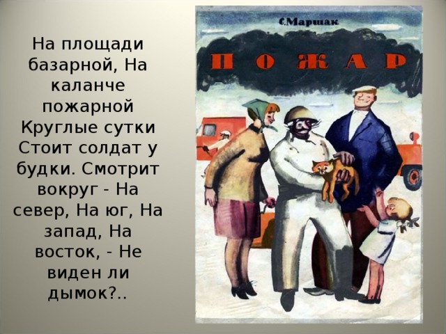 На площади базарной, На каланче пожарной Круглые сутки Стоит солдат у будки. Смотрит вокруг - На север, На юг, На запад, На восток, - Не виден ли дымок?..