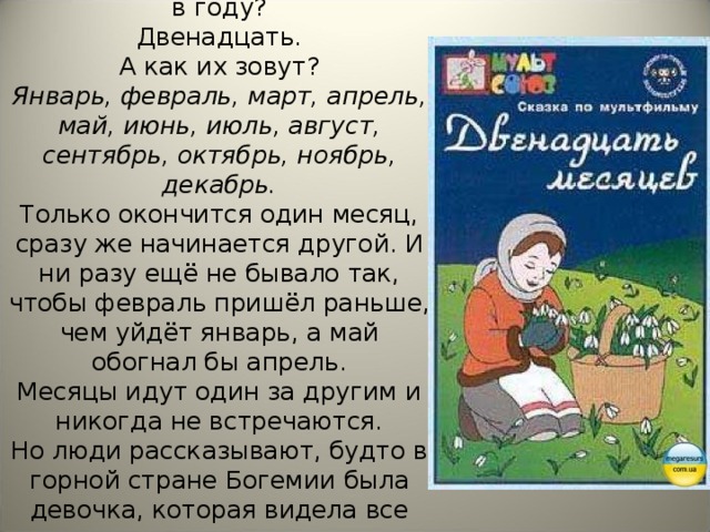 Знаешь ли ты, сколько месяцев в году?  Двенадцать.  А как их зовут?  Январь, февраль, март, апрель, май, июнь, июль, август, сентябрь, октябрь, ноябрь, декабрь.  Только окончится один месяц, сразу же начинается другой. И ни разу ещё не бывало так, чтобы февраль пришёл раньше, чем уйдёт январь, а май обогнал бы апрель.  Месяцы идут один за другим и никогда не встречаются.  Но люди рассказывают, будто в горной стране Богемии была девочка, которая видела все двенадцать месяцев сразу.