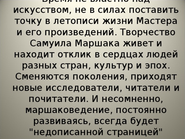 Время не властно над искусством, не в силах поставить точку в летописи жизни Мастера и его произведений. Творчество Самуила Маршака живет и находит отклик в сердцах людей разных стран, культур и эпох. Сменяются поколения, приходят новые исследователи, читатели и почитатели. И несомненно, маршако­ведение, постоянно развиваясь, всегда будет 