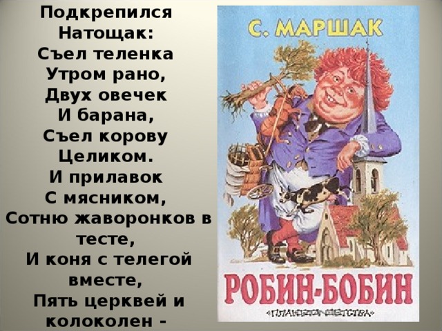 Робин-Бобин  Кое-как  Подкрепился  Натощак:  Съел теленка  Утром рано,  Двух овечек  И барана,  Съел корову  Целиком.  И прилавок  С мясником,  Сотню жаворонков в тесте,  И коня с телегой вместе,  Пять церквей и колоколен -  Да еще и недоволен!