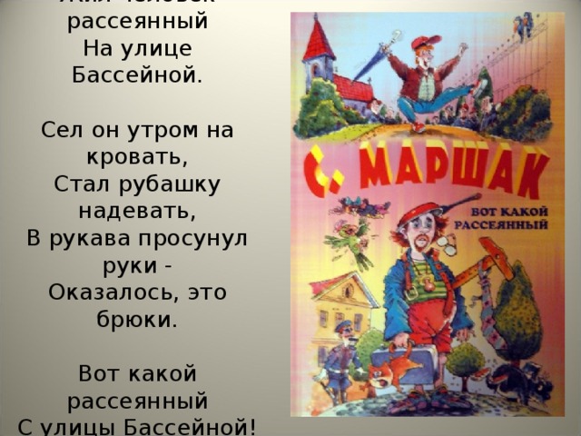 Жил человек рассеянный  На улице Бассейной.   Сел он утром на кровать,  Стал рубашку надевать,  В рукава просунул руки -  Оказалось, это брюки.   Вот какой рассеянный  С улицы Бассейной!