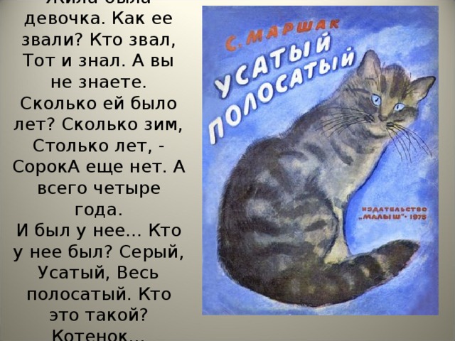 Жила-была девочка. Как ее звали? Кто звал, Тот и знал. А вы не знаете. Сколько ей было лет? Сколько зим, Столько лет, - СорокА еще нет. А всего четыре года.  И был у нее... Кто у нее был? Серый, Усатый, Весь полосатый. Кто это такой? Котенок…