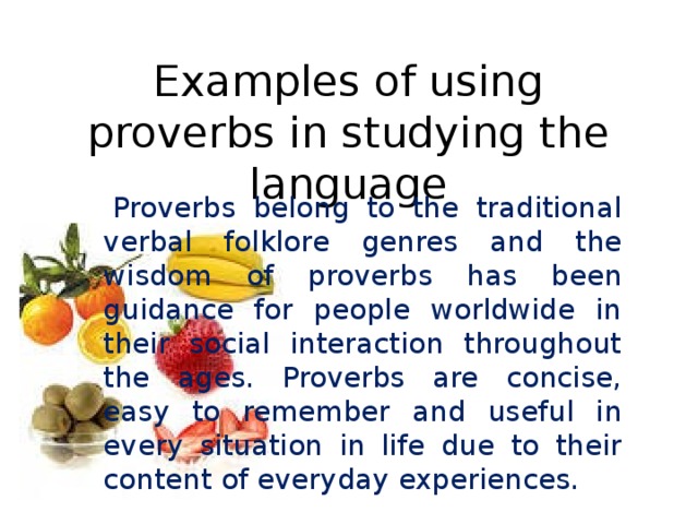 Examples of using proverbs in studying the language   Proverbs belong to the traditional verbal folklore genres and the wisdom of proverbs has been guidance for people worldwide in their social interaction throughout the ages. Proverbs are concise, easy to remember and useful in every situation in life due to their content of everyday experiences.
