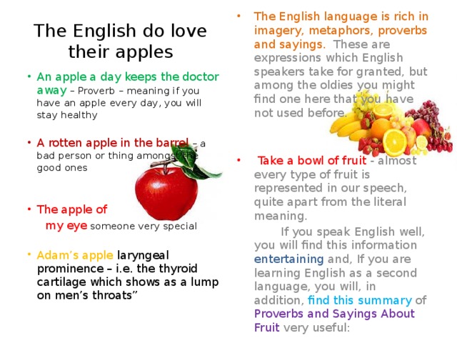 The English language is rich in imagery, metaphors, proverbs and sayings. These are expressions which English speakers take for granted, but among the oldies you might find one here that you have not used before.  Take a bowl of fruit - almost every type of fruit is represented in our speech, quite apart from the literal meaning.  If you speak English well, you will find this information entertaining and, If you are learning English as a second language, you will, in addition, find this summary of Proverbs and Sayings About Fruit very useful: The English do love their apples An apple a day keeps the doctor away – Proverb – meaning if you have an apple every day, you will stay healthy A rotten apple in the barrel – a bad person or thing amongst the good ones The apple of  my eye someone very special Adam’s apple laryngeal prominence – i.e. the thyroid cartilage which shows as a lump on men’s throats”
