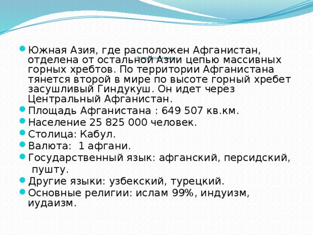 Историческая справка.   Южная Азия, где расположен Афганистан, отделена от остальной Азии цепью массивных горных хребтов. По территории Афганистана тянется второй в мире по высоте горный хребет засушливый Гиндукуш. Он идет через Центральный Афганистан. Площадь Афганистана : 649 507 кв.км. Население 25 825 000 человек. Столица: Кабул. Валюта: 1 афгани. Государственный язык: афганский, персидский,  пушту.