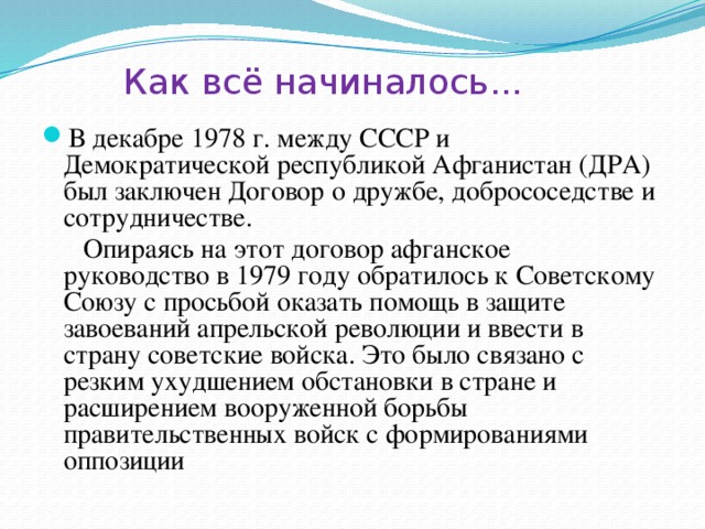 Как всё начиналось...   В декабре 1978 г. между СССР и Демократической республикой Афганистан (ДРА) был заключен Договор о дружбе, добрососедстве и сотрудничестве.  Опираясь на этот договор афганское руководство в 1979 году обратилось к Советскому Союзу с просьбой оказать помощь в защите завоеваний апрельской революции и ввести в страну советские войска. Это было связано с резким ухудшением обстановки в стране и расширением вооруженной борьбы правительственных войск с формированиями оппозиции