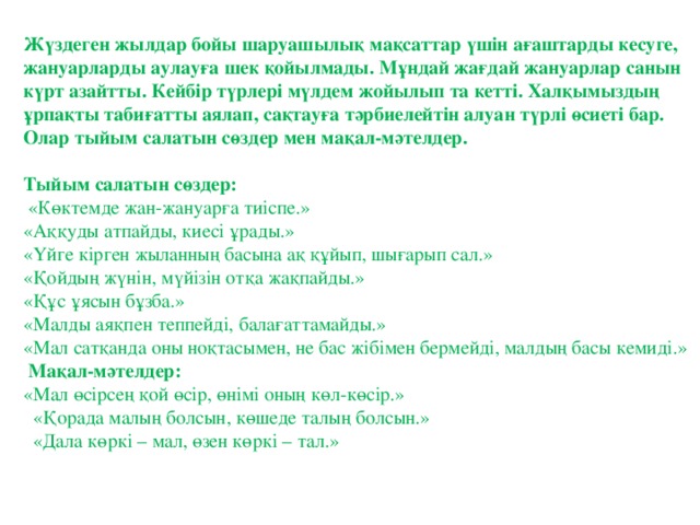 Жүздеген жылдар бойы шаруашылық мақсаттар үшін ағаштарды кесуге, жануарларды аулауға шек қойылмады. Мұндай жағдай жануарлар санын күрт азайтты. Кейбір түрлері мүлдем жойылып та кетті. Халқымыздың ұрпақты табиғатты аялап, сақтауға тәрбиелейтін алуан түрлі өсиеті бар. Олар тыйым салатын сөздер мен мақал-мәтелдер.  Тыйым салатын сөздер:     «Көктемде жан-жануарға тиіспе.»   «Аққуды атпайды, киесі ұрады.»   «Үйге кірген жыланның басына ақ құйып, шығарып сал.»   «Қойдың жүнін, мүйізін отқа жақпайды.»   «Құс ұясын бұзба.»   «Малды аяқпен теппейді, балағаттамайды.»   «Мал сатқанда оны ноқтасымен, не бас жібімен бермейді, малдың басы кемиді.»     Мақал-мәтелдер:  «Мал өсірсең қой өсір, өнімі оның көл-көсір.»     «Қорада малың болсын, көшеде талың болсын.»     «Дала көркі – мал, өзен көркі – тал.»