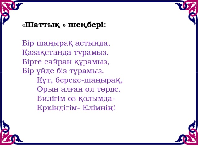 «Шаттық » шеңбері:   Бір шаңырақ астында,  Қазақстанда тұрамыз.  Бірге сайран құрамыз,  Бір үйде біз тұрамыз.        Құт, береке-шаңырақ,        Орын алған ол төрде.        Билігім өз қолымда-        Еркіндігім- Елімнің!   