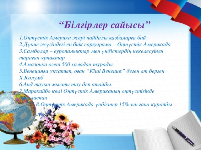 “ Білгірлер сайысы” 1.Оңтүстік Америка жері пайдалы қазбаларға бай 2.Дүние жүзіндегі ең биік сарқырама – Оңтүстік Америкада 3.Самболар – еуропалықтар мен үндістердің некелесуінен тараған ұрпақтар 4.Амазонка өзені 500 саладан тұрады 5.Венецияға ұқсатып, оған “Кіші Венеция” деген ат берген Х.Колумб 6.Анд тауын мысты тау деп атайды. 7.Маракайбо көлі Оңтүстік Американың оңтүстігінде орналасқан  8.Оңтүстік Америкада үндістер 15%-ын ғана құрайды