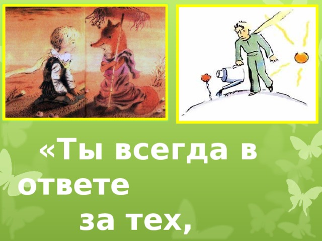 «Ты всегда в ответе  за тех,  кого приручил»