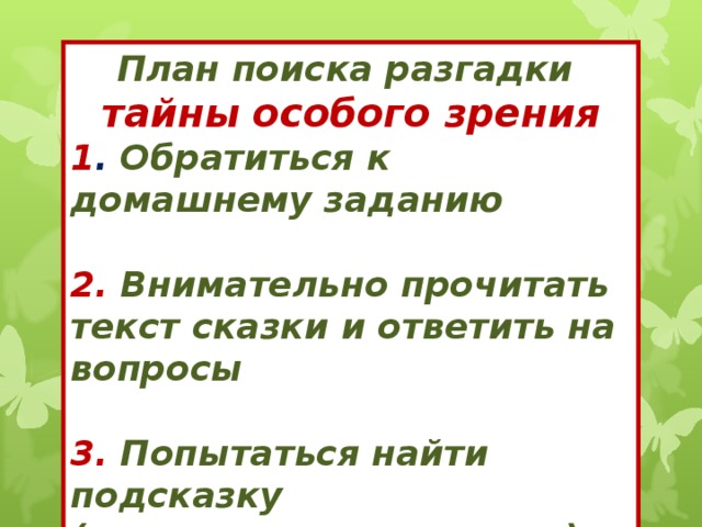 План поиска разгадки тайны особого зрения 1 . Обратиться к домашнему заданию  2.  Внимательно прочитать текст сказки и ответить на вопросы   3. Попытаться найти подсказку ( мудрые советы героев)