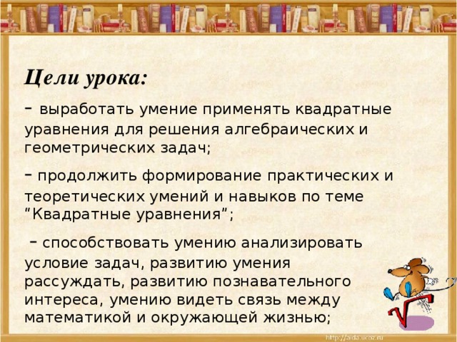 Цели урока:  - выработать умение применять квадратные уравнения для решения алгебраических и геометрических задач;  - продолжить формирование практических и теоретических умений и навыков по теме “Квадратные уравнения”;   - способствовать умению анализировать условие задач, развитию умения рассуждать, развитию познавательного интереса, умению видеть связь между математикой и окружающей жизнью;   - воспитывать внимательность и культуру мышления, самостоятельность  и взаимопомощь.