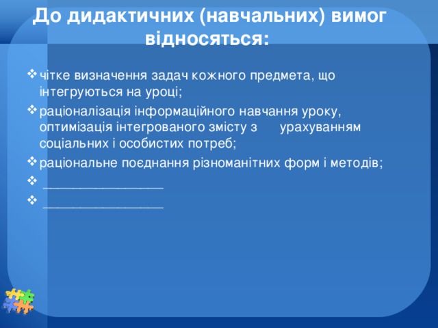 До дидактичних (навчальних) вимог відносяться:   чітке визначення задач кожного предмета, що інтегруються на уроці; раціоналізація інформаційного навчання уроку, оптимізація інтегрованого змісту з урахуванням соціальних і особистих потреб; раціональне поєднання різноманітних форм і методів;  ________________    ________________  