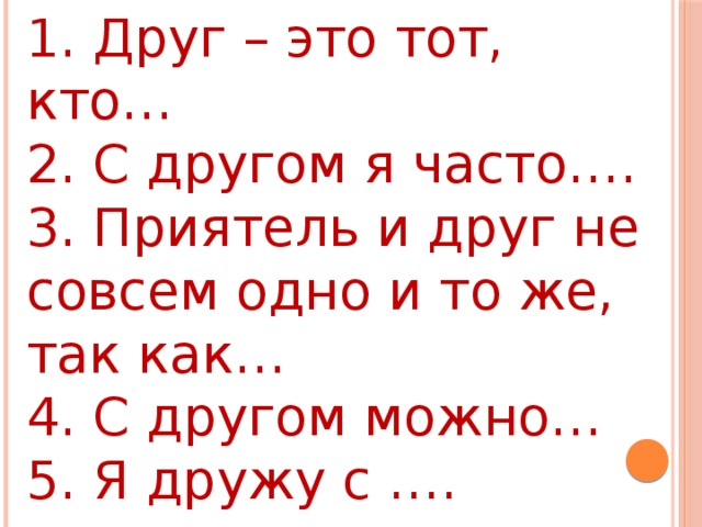 1. Друг – это тот, кто… 2. С другом я часто…. 3. Приятель и друг не совсем одно и то же, так как… 4. С другом можно… 5. Я дружу с …. потому, что….