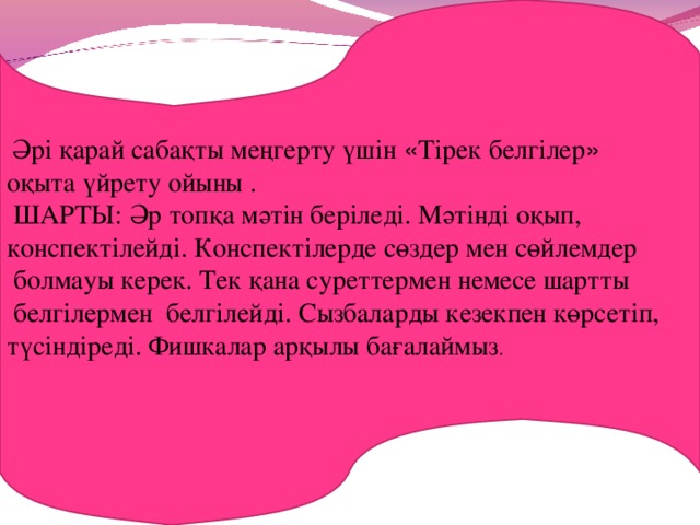 Әрі қарай сабақты меңгерту үшін « Тірек белгілер »  оқыта үйрету ойыны .  ШАРТЫ: Әр топқа мәтін беріледі. Мәтінді оқып, конспектілейді. Конспектілерде сөздер мен сөйлемдер  болмауы керек. Тек қана суреттермен немесе шартты  белгілермен белгілейді. Сызбаларды кезекпен көрсетіп, түсіндіреді. Фишкалар арқылы бағалаймыз .