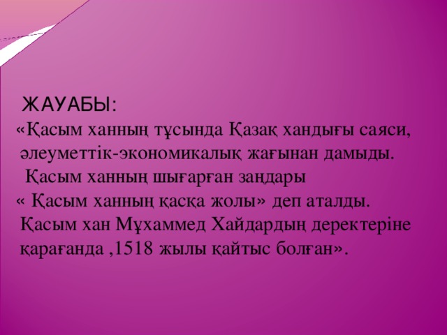 ЖАУАБЫ: « Қасым ханның тұсында Қазақ хандығы саяси,  әлеуметтік-экономикалық жағынан дамыды.  Қасым ханның шығарған заңдары « Қасым ханның қасқа жолы » деп аталды.  Қасым хан Мұхаммед Хайдардың деректеріне  қарағанда ,1518 жылы қайтыс болған » .