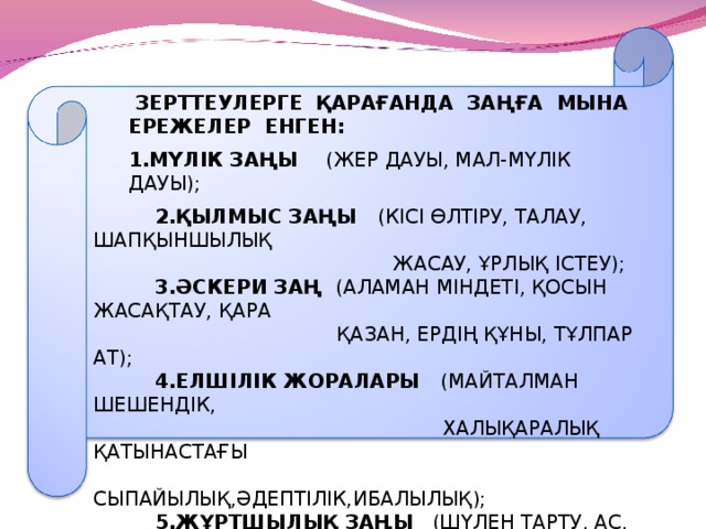 ЗЕРТТЕУЛЕРГЕ ҚАРАҒАНДА ЗАҢҒА МЫНА ЕРЕЖЕЛЕР ЕНГЕН: 1.МҮЛІК ЗАҢЫ (ЖЕР ДАУЫ, МАЛ-МҮЛІК ДАУЫ);  ЗЕРТТЕУЛЕРГЕ ҚАРАҒАНДА ЗАҢҒА МЫНА ЕРЕЖЕЛЕР ЕНГЕН: 1.МҮЛІК ЗАҢЫ (ЖЕР ДАУЫ, МАЛ-МҮЛІК ДАУЫ);  2.ҚЫЛМЫС ЗАҢЫ (КІСІ ӨЛТІРУ, ТАЛАУ, ШАПҚЫНШЫЛЫҚ  ЖАСАУ, ҰРЛЫҚ ІСТЕУ);  3.ӘСКЕРИ ЗАҢ (АЛАМАН МІНДЕТІ, ҚОСЫН ЖАСАҚТАУ, ҚАРА  ҚАЗАН, ЕРДІҢ ҚҰНЫ, ТҰЛПАР АТ);  4.ЕЛШІЛІК ЖОРАЛАРЫ (МАЙТАЛМАН ШЕШЕНДІК,  ХАЛЫҚАРАЛЫҚ ҚАТЫНАСТАҒЫ  СЫПАЙЫЛЫҚ,ӘДЕПТІЛІК,ИБАЛЫЛЫҚ);  5.ЖҰРТШЫЛЫҚ ЗАҢЫ (ШҮЛЕН ТАРТУ, АС, ТОЙ, МЕРЕКЕ,  ДУМАН ҮСТІНДЕГІ ЕРЕЖЕЛЕР, БӘЙГЕ ЕРЕЖЕЛЕРІ,ЖАСАУЫЛ);