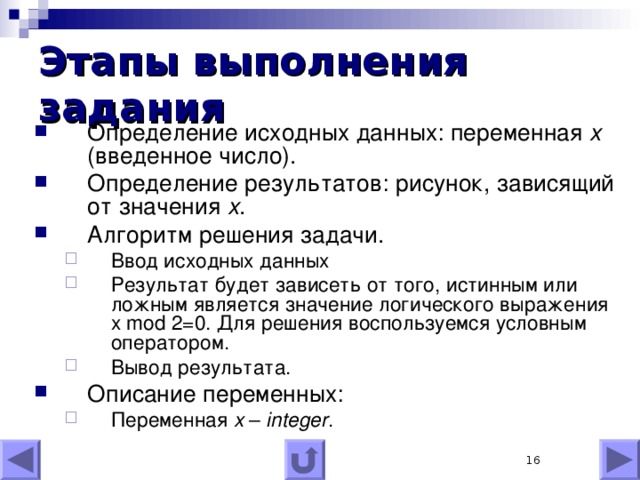 Этапы выполнения задания Определение исходных данных: переменная x (введенное число). Определение результатов: рисунок, зависящий от значения x . Алгоритм решения задачи. Ввод исходных данных Результат будет зависеть от того, истинным или ложным является значение логического выражения x mod 2=0. Для решения воспользуемся условным оператором. Вывод результата. Ввод исходных данных Результат будет зависеть от того, истинным или ложным является значение логического выражения x mod 2=0. Для решения воспользуемся условным оператором. Вывод результата. Описание переменных: Переменная x – integer . Переменная x – integer .