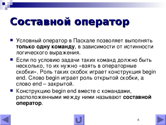 Составной оператор Условный оператор в Паскале позволяет выполнять только одну команду , в зависимости от истинности логического выражения. Если по условию задачи таких команд должно быть несколько, то их нужно «взять в операторные скобки». Роль таких скобок играет конструкция begin end . Слово begin играет роль открытой скобки, а слово end – закрытой. Конструкцию begin end вместе с командами, расположенными между ними называют составной оператор .