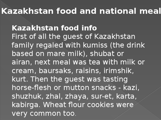 Kazakhstan food and national meals Kazakhstan food info First of all the guest of Kazakhstan family regaled with kumiss (the drink based on mare milk), shubat or airan, next meal was tea with milk or cream, baursaks, raisins, irimshik, kurt. Then the guest was tasting horse-flesh or mutton snacks - kazi, shuzhuk, zhal, zhaya, sur-et, karta, kabirga. Wheat flour cookies were very common too .