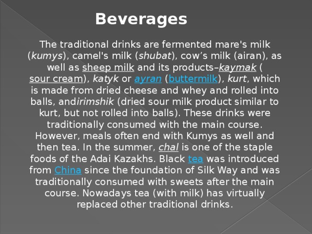 Beverages The traditional drinks are fermented mare's milk ( kumys ), camel's milk ( shubat ), cow’s milk (airan), as well as  sheep milk  and its products– kaymak  ( sour cream ),  katyk  or  ayran  ( buttermilk ),  kurt , which is made from dried cheese and whey and rolled into balls, and irimshik  (dried sour milk product similar to kurt, but not rolled into balls). These drinks were traditionally consumed with the main course. However, meals often end with Kumys as well and then tea. In the summer,  chal  is one of the staple foods of the Adai Kazakhs. Black tea  was introduced from  China  since the foundation of Silk Way and was traditionally consumed with sweets after the main course. Nowadays tea (with milk) has virtually replaced other traditional drinks.