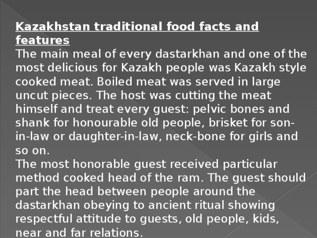 Kazakhstan traditional food facts and features The main meal of every dastarkhan and one of the most delicious for Kazakh people was Kazakh style cooked meat. Boiled meat was served in large uncut pieces. The host was cutting the meat himself and treat every guest: pelvic bones and shank for honourable old people, brisket for son-in-law or daughter-in-law, neck-bone for girls and so on. The most honorable guest received particular method cooked head of the ram. The guest should part the head between people around the dastarkhan obeying to ancient ritual showing respectful attitude to guests, old people, kids, near and far relations.