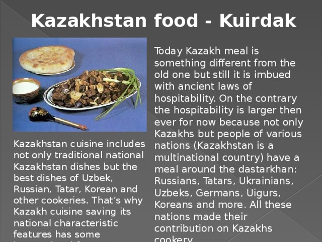 Kazakhstan food - Kuirdak Today Kazakh meal is something different from the old one but still it is imbued with ancient laws of hospitability. On the contrary the hospitability is larger then ever for now because not only Kazakhs but people of various nations (Kazakhstan is a multinational country) have a meal around the dastarkhan: Russians, Tatars, Ukrainians, Uzbeks, Germans, Uigurs, Koreans and more. All these nations made their contribution on Kazakhs cookery. Kazakhstan cuisine includes not only traditional national Kazakhstan dishes but the best dishes of Uzbek, Russian, Tatar, Korean and other cookeries. That’s why Kazakh cuisine saving its national characteristic features has some international features.