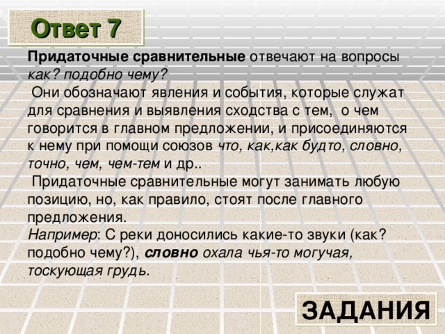 Ответ 7 Придаточные сравнительные отвечают на вопросы как? подобно чему?  Они обозначают явления и события, которые служат для сравнения и выявления сходства с тем, о чем говорится в главном предложении, и присоединяются к нему при помощи союзов что, как,как будто, словно, точно, чем, чем-тем и др. .  Придаточные сравнительные могут занимать любую позицию, но, как правило, стоят после главного предложения. Например : С реки доносились какие-то звуки (как? подобно чему?),  словно охала чья-то могучая, тоскующая грудь.  ЗАДАНИЯ