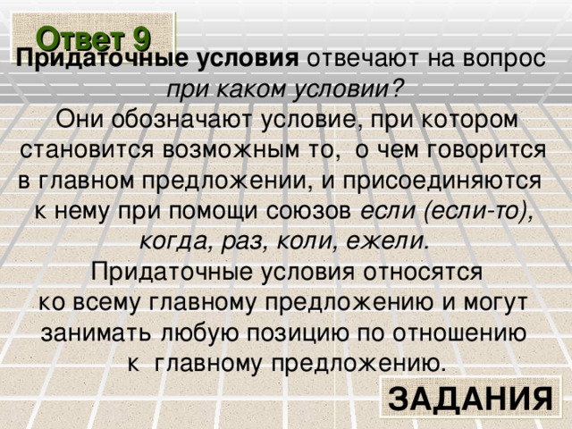 Ответ 9 Придаточные условия отвечают на вопрос при каком условии?  Они обозначают условие, при котором  становится возможным то, о чем говорится в главном предложении, и присоединяются к нему при помощи союзов если (если-то), когда, раз, коли, ежели.  Придаточные условия относятся  ко всему главному предложению и могут занимать любую позицию по отношению  к главному предложению. ЗАДАНИЯ