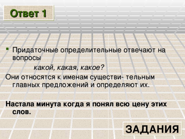 Ответ 1 Придаточные определительные отвечают на вопросы  какой, какая, какое? Они относятся к именам существи- тельным главных предложений и определяют их.   Настала минута когда я понял всю цену этих слов.  ЗАДАНИЯ