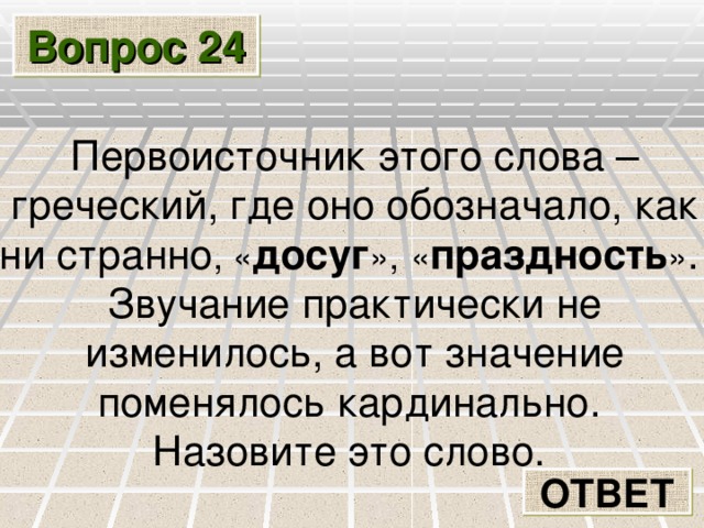 Вопрос 24 Первоисточник этого слова – греческий, где оно обозначало, как ни странно , « досуг »,  « праздность » . Звучание практически не изменилось, а вот значение поменялось кардинально. Назовите это слово. ОТВЕТ