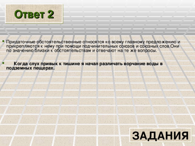 Ответ 2 Придаточные обстоятельственные относятся ко всему главному предложению и прикрепляются к нему при помощи подчинительных союзов и союзных слов.Они по значению близки к обстоятельствам и отвечают на те же вопросы.   Когда слух привык к тишине я начал различать ворчание воды в подземных пещерах.  ЗАДАНИЯ