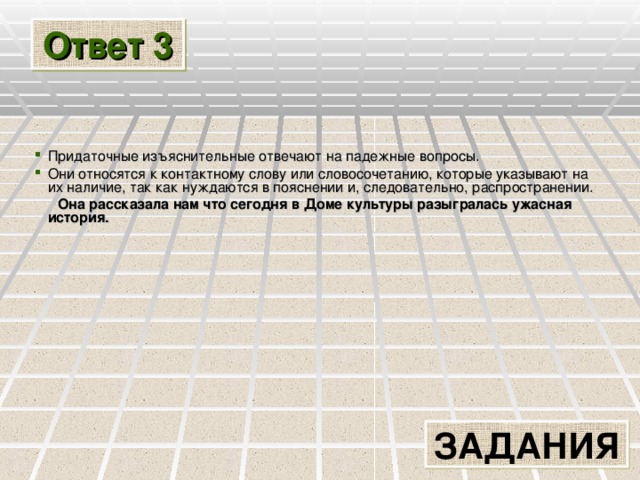 Ответ 3 Придаточные изъяснительные отвечают на падежные вопросы. Они относятся к контактному слову или словосочетанию, которые указывают на их наличие, так как нуждаются в пояснении и, следовательно, распространении.  Она рассказала нам что сегодня в Доме культуры разыгралась ужасная история. ЗАДАНИЯ