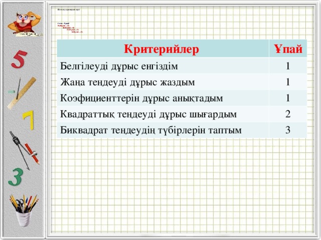 Бағалау критерийлері:     1 есеп – 8 ұпай 35-40 ұпай – «5»  26-34 ұпай – «4»  11-25 ұпай – «3»  0-10 ұпай – «2»  Критерийлер Ұпай Белгілеуді дұрыс енгіздім 1 Жаңа теңдеуді дұрыс жаздым 1 Коэфициенттерін дұрыс анықтадым 1 Квадраттық теңдеуді дұрыс шығардым 2 Биквадрат теңдеудің түбірлерін таптым 3