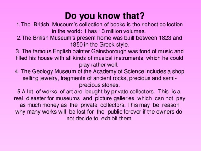 Do you know that? 1.The British Museum’s collection of books is the richest collection in the world: it has 13 million volumes. 2.The British Museum’s present home was built between 1823 and 1850 in the Greek style. 3. The famous English painter Gainsborough was fond of music and filled his house with all kinds of musical instruments, which he could play rather well. 4. The Geology Museum of the Academy of Science includes a shop selling jewelry, fragments of ancient rocks, precious and semi-precious stones. 5 A lot of works of art are bought by private collectors. This is a real disaster for museums and picture galleries which can not pay as much money as the private collectors. This may be reason why many works will be lost for the public forever if the owners do not decide to exhibit them.