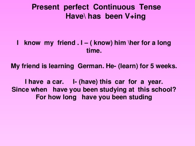 Present perfect Continuous Tense  Have\ has been V+ing I  know my friend . I – ( know) him \her for a long time. My friend is learning German. He- (learn) for 5 weeks. I have a car. I- (have) this car for a year. Since when have you been studying at this school? For how long have you been studing