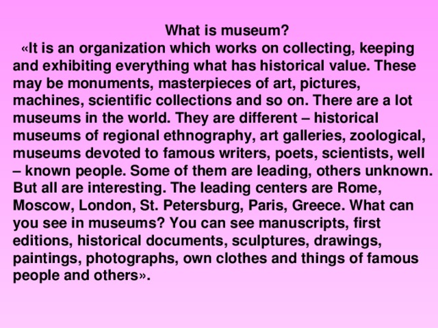 What is museum? «It is an organization which works on collecting, keeping and exhibiting everything what has historical value. These may be monuments, masterpieces of art, pictures, machines, scientific collections and so on. There are a lot museums in the world. They are different – historical museums of regional ethnography, art galleries, zoological, museums devoted to famous writers, poets, scientists, well – known people. Some of them are leading, others unknown. But all are interesting. The leading centers are Rome, Moscow, London, St. Petersburg, Paris, Greece. What can you see in museums? You can see manuscripts, first editions, historical documents, sculptures, drawings, paintings, photographs, own clothes and things of famous people and others».