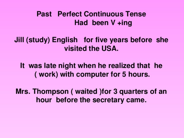 Past Perfect Continuous Tense  Had been V +ing  Jill  (study)  English for five years before she visited the USA. It was late night when he realized that he  ( work) with computer for 5 hours. Mrs. Thompson ( waited )for  3 quarters of an hour before the secretary came.