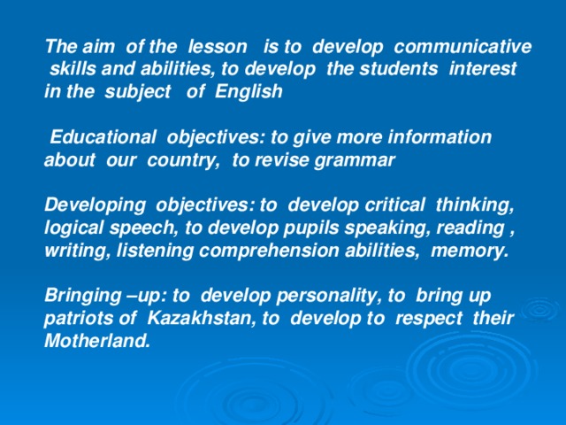 The aim of the lesson is to develop communicative skills and abilities, to develop the students interest in the subject of English   Educational objectives: to give more information about our country, to revise grammar  Developing objectives: to develop critical thinking, logical speech, to develop pupils speaking, reading , writing, listening comprehension abilities, memory.  Bringing –up: to develop personality, to bring up patriots of Kazakhstan, to develop to respect their Motherland.