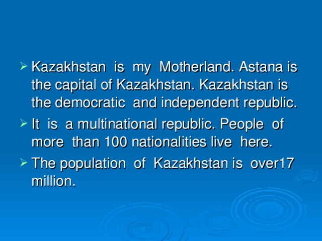 Kazakhstan is my Motherland. Astana is the capital of Kazakhstan. Kazakhstan is the democratic and independent republic. It is a multinational republic. People of more than 100 nationalities live here. The population of Kazakhstan is over17 million.