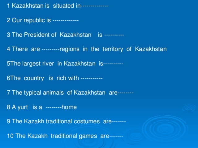 1 Kazakhstan is situated in-------------- 2 Our republic is ------------- 3 The President of Kazakhstan is ---------- 4 There are ---------regions in the territory of Kazakhstan 5The largest river in Kazakhstan is---------- 6The country is rich with ----------- 7 The typical animals of Kazakhstan are-------- 8 A yurt is a --------home 9 The Kazakh traditional costumes are------- 10 The Kazakh traditional games are-------